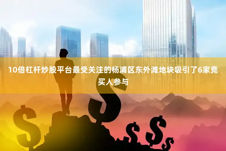 10倍杠杆炒股平台最受关注的杨浦区东外滩地块吸引了6家竞买人参与