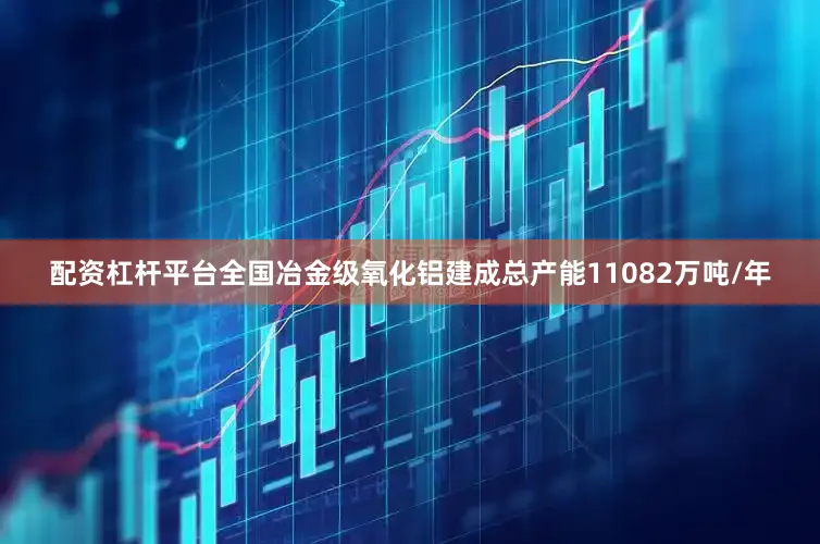 配资杠杆平台全国冶金级氧化铝建成总产能11082万吨/年