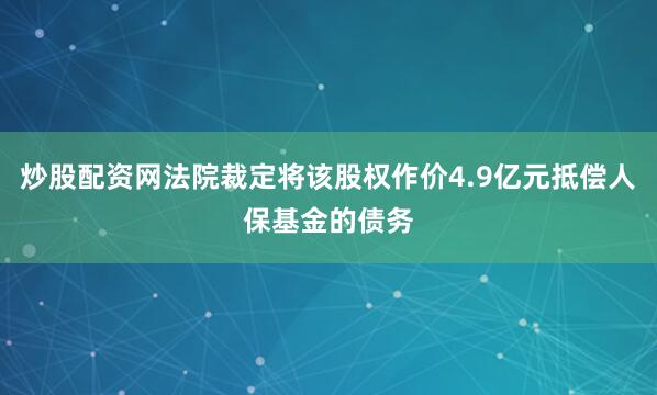 炒股配资网法院裁定将该股权作价4.9亿元抵偿人保基金的债务