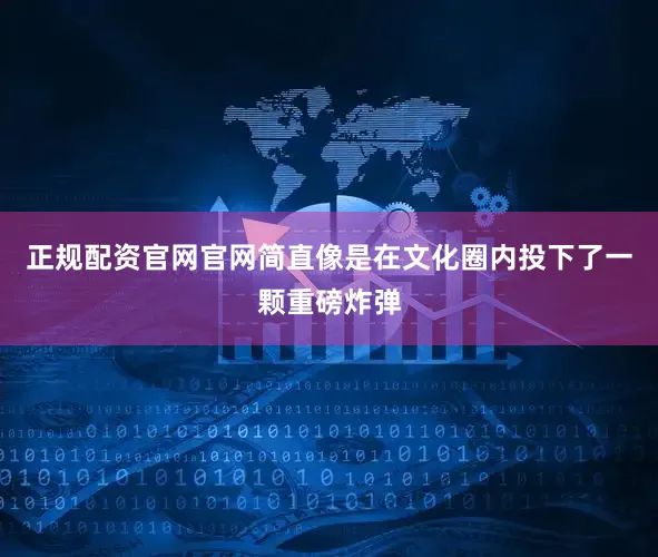 正规配资官网官网简直像是在文化圈内投下了一颗重磅炸弹