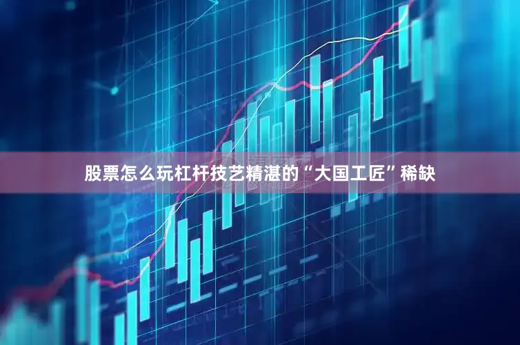 股票怎么玩杠杆技艺精湛的“大国工匠”稀缺