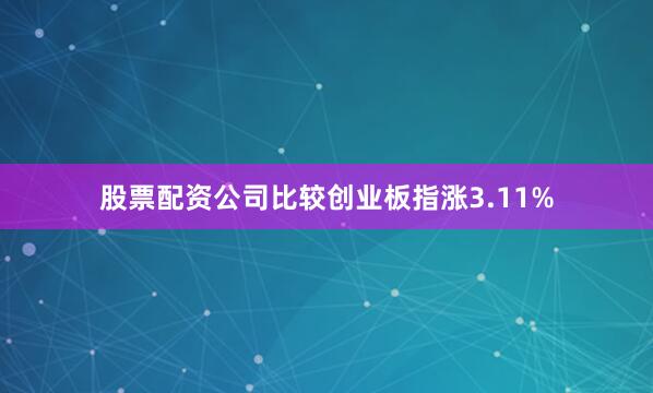 股票配资公司比较创业板指涨3.11%