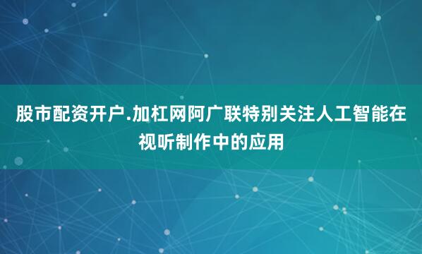 股市配资开户.加杠网阿广联特别关注人工智能在视听制作中的应用