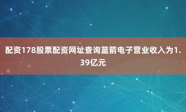配资178股票配资网址查询蓝箭电子营业收入为1.39亿元