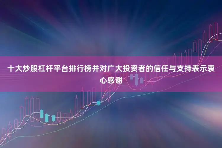 十大炒股杠杆平台排行榜并对广大投资者的信任与支持表示衷心感谢