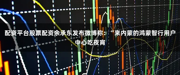 配资平台股票配资余承东发布微博称：“来内蒙的鸿蒙智行用户中心吃夜宵