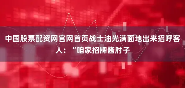 中国股票配资网官网首页战士油光满面地出来招呼客人：“咱家招牌酱肘子