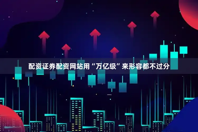 配资证券配资网站用“万亿级”来形容都不过分
