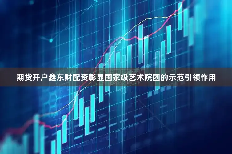 期货开户鑫东财配资彰显国家级艺术院团的示范引领作用
