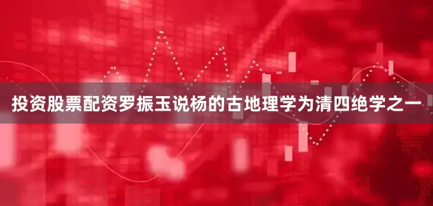 投资股票配资罗振玉说杨的古地理学为清四绝学之一